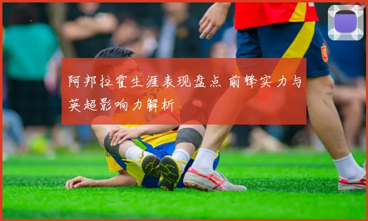 阿邦拉霍生涯表现盘点 前锋实力与英超影响力解析