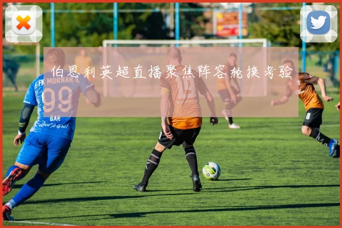 伯恩利英超直播聚焦阵容轮换考验