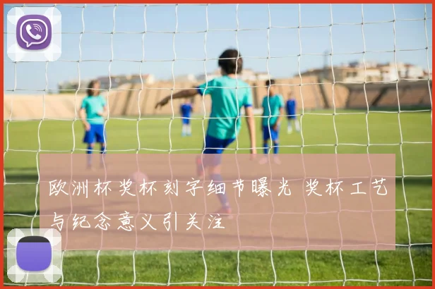 欧洲杯奖杯刻字细节曝光 奖杯工艺与纪念意义引关注