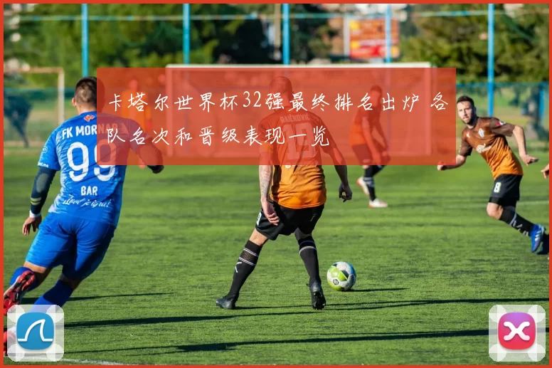 卡塔尔世界杯32强最终排名出炉 各队名次和晋级表现一览