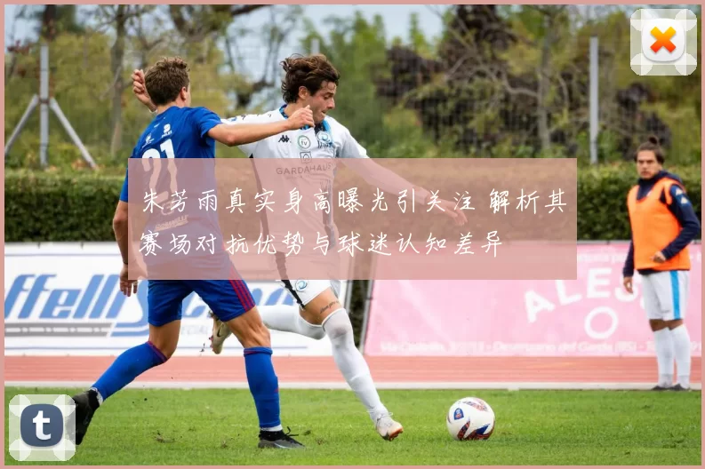 朱芳雨真实身高曝光引关注 解析其赛场对抗优势与球迷认知差异