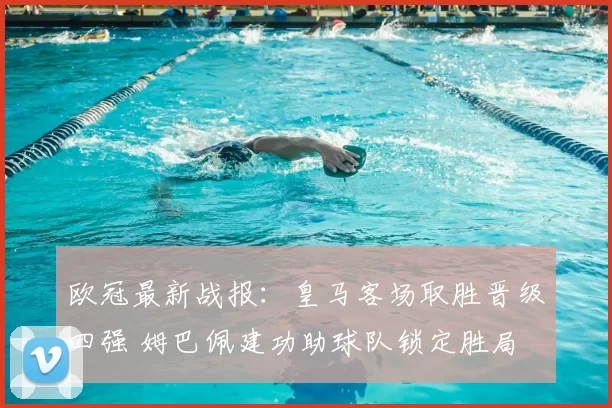 欧冠最新战报：皇马客场取胜晋级四强 姆巴佩建功助球队锁定胜局