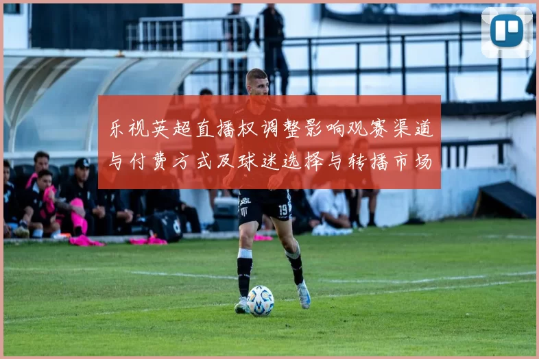 乐视英超直播权调整影响观赛渠道与付费方式及球迷选择与转播市场竞争