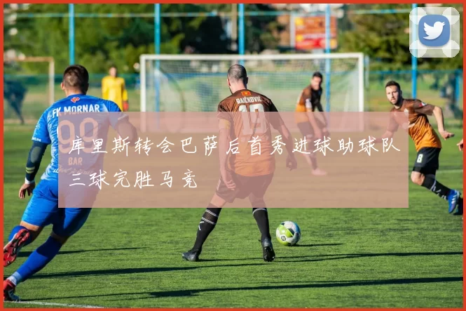 库里斯转会巴萨后首秀进球助球队三球完胜马竞