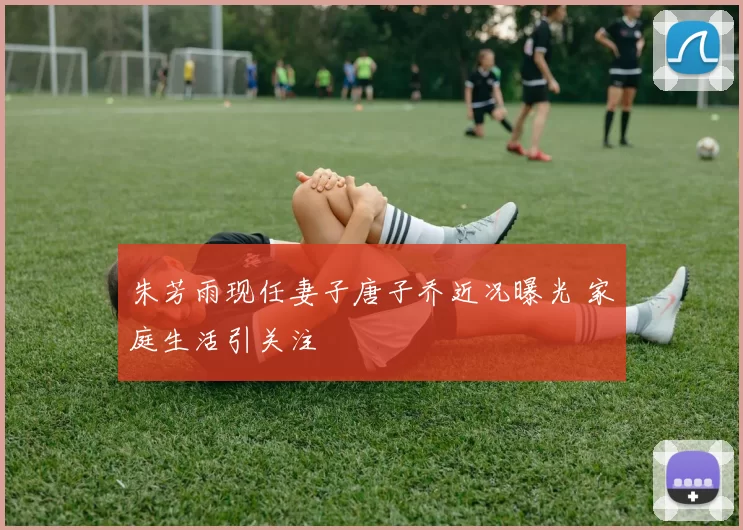 朱芳雨现任妻子唐子乔近况曝光 家庭生活引关注