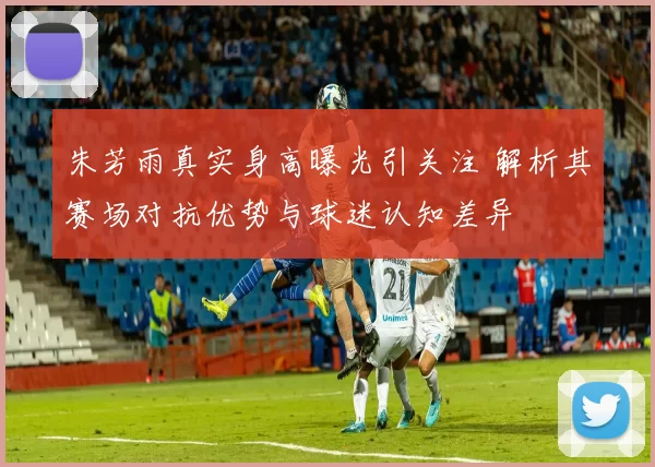 朱芳雨真实身高曝光引关注 解析其赛场对抗优势与球迷认知差异