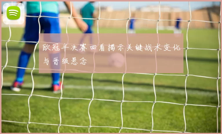 欧冠半决赛回看揭示关键战术变化与晋级悬念