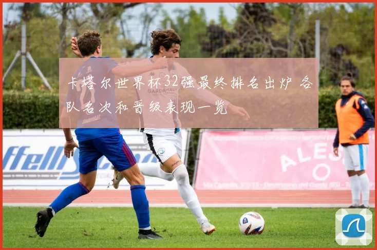 卡塔尔世界杯32强最终排名出炉 各队名次和晋级表现一览