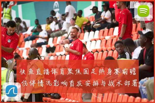 快鱼直播体育聚焦国足热身赛前瞻 伤停情况影响首发安排与战术部署