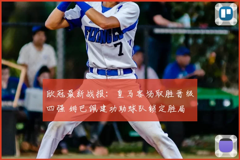 欧冠最新战报：皇马客场取胜晋级四强 姆巴佩建功助球队锁定胜局