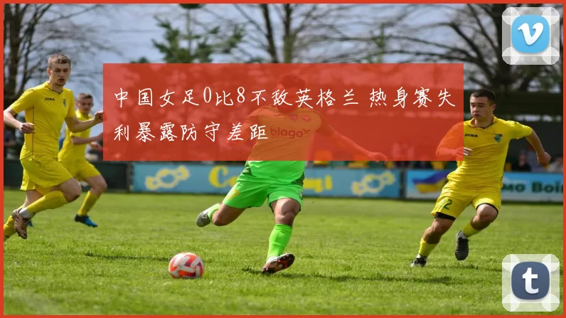 中国女足0比8不敌英格兰 热身赛失利暴露防守差距