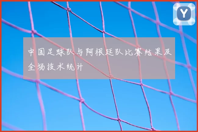 中国足球队与阿根廷队比赛结果及全场技术统计