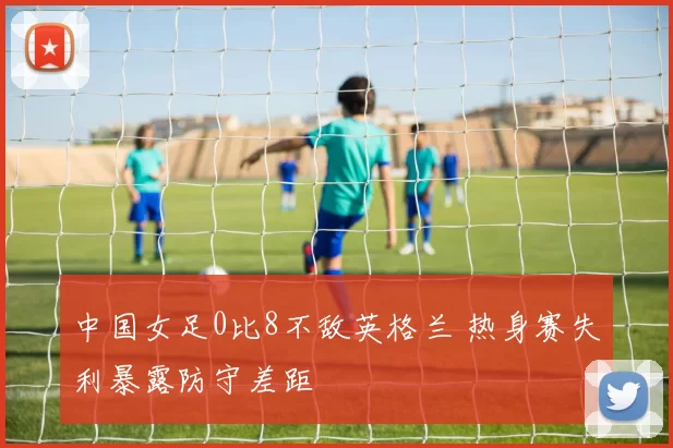 中国女足0比8不敌英格兰 热身赛失利暴露防守差距