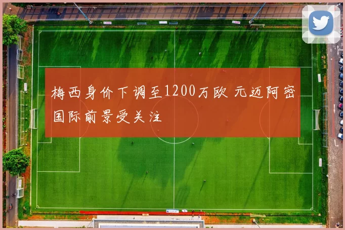 梅西身价下调至1200万欧 元迈阿密国际前景受关注