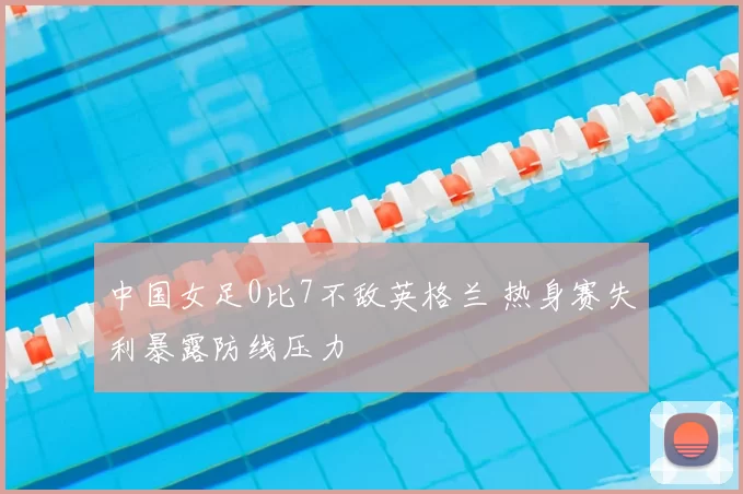 中国女足0比7不敌英格兰 热身赛失利暴露防线压力