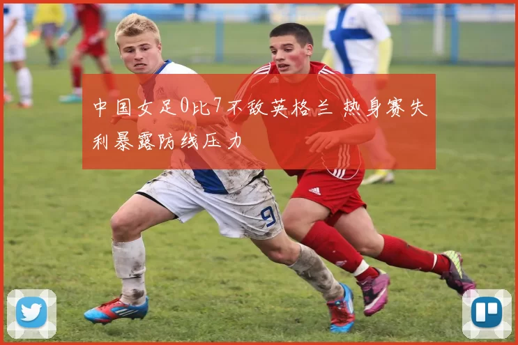 中国女足0比7不敌英格兰 热身赛失利暴露防线压力